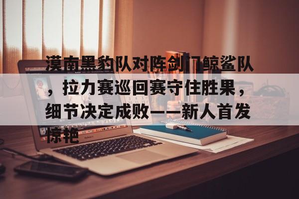 包含漠南黑豹队对阵剑门鲸鲨队，拉力赛巡回赛守住胜果，细节决定成败——新人首发惊艳的词条KAIYUN SPORTS官网